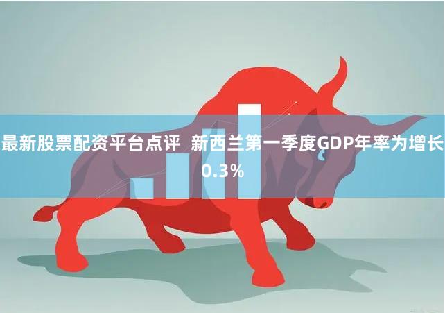 最新股票配资平台点评  新西兰第一季度GDP年率为增长0.3%