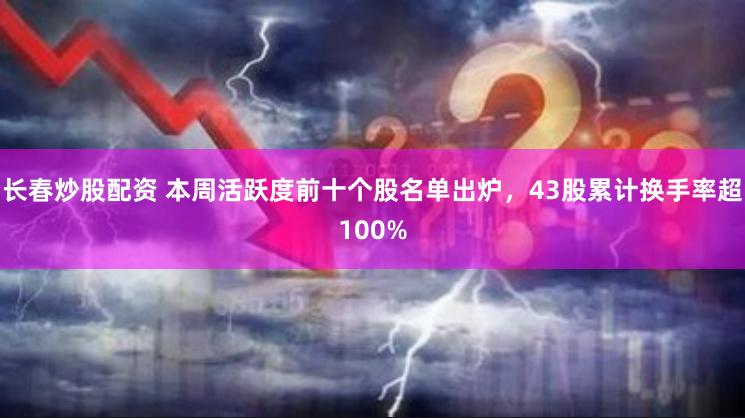 长春炒股配资 本周活跃度前十个股名单出炉，43股累计换手率超100%