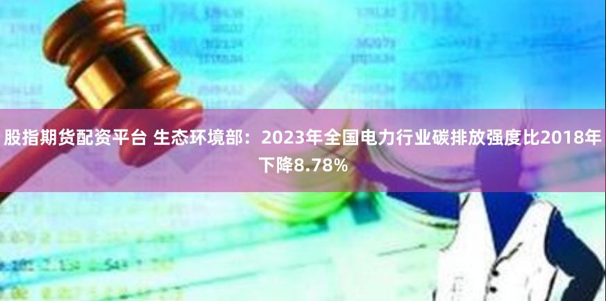 股指期货配资平台 生态环境部：2023年全国电力行业碳排放强度比2018年下降8.78%