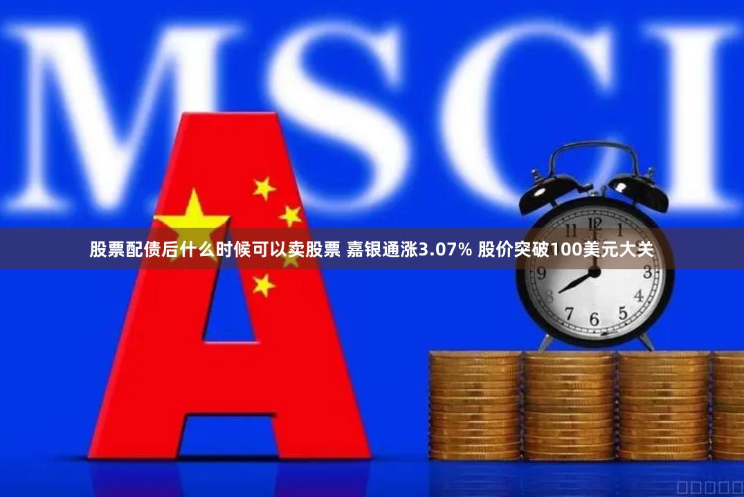 股票配债后什么时候可以卖股票 嘉银通涨3.07% 股价突破100美元大关