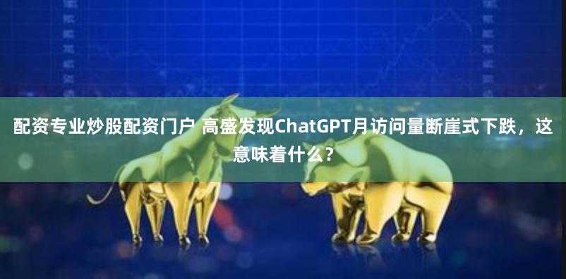 配资专业炒股配资门户 高盛发现ChatGPT月访问量断崖式下跌，这意味着什么？