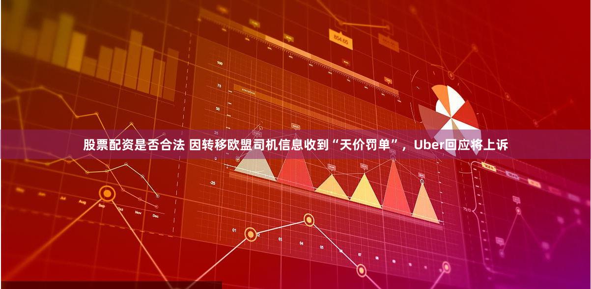 股票配资是否合法 因转移欧盟司机信息收到“天价罚单”，Uber回应将上诉