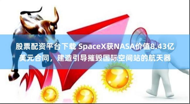 股票配资平台下载 SpaceX获NASA价值8.43亿美元合同，建造引导摧毁国际空间站的航天器