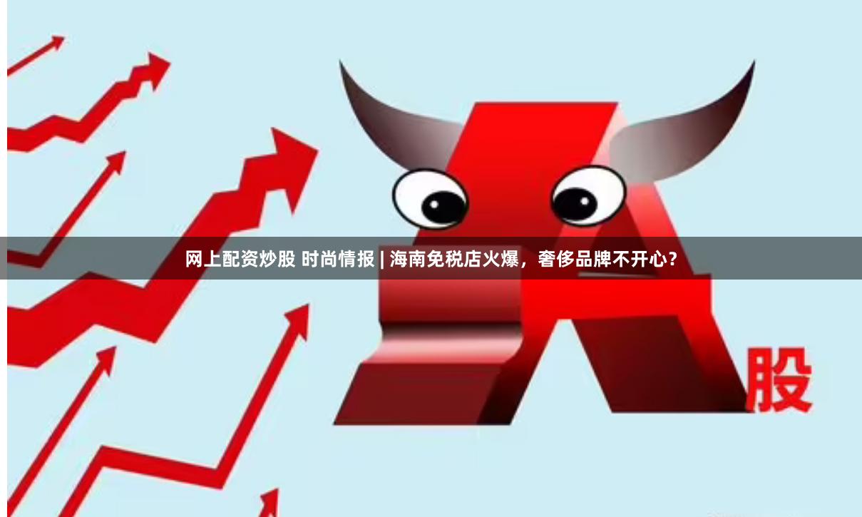 网上配资炒股 时尚情报 | 海南免税店火爆，奢侈品牌不开心？