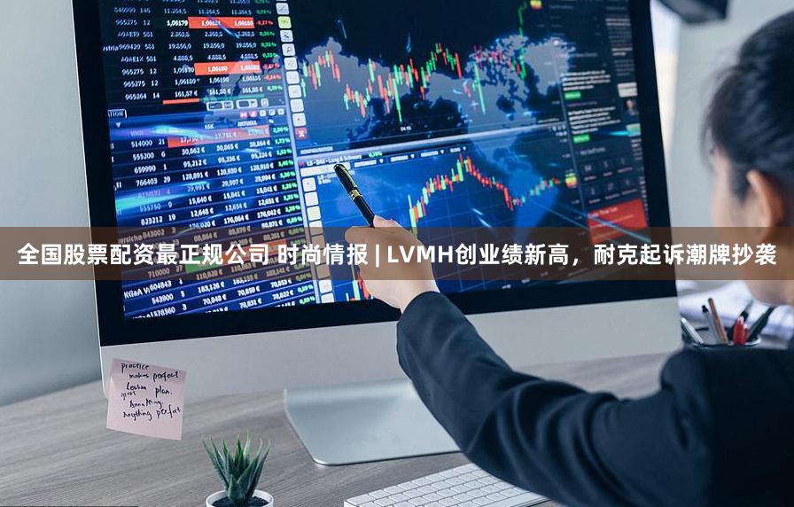 全国股票配资最正规公司 时尚情报 | LVMH创业绩新高，耐克起诉潮牌抄袭