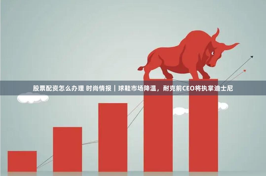 股票配资怎么办理 时尚情报｜球鞋市场降温，耐克前CEO将执掌迪士尼