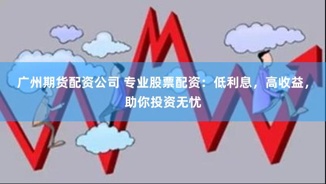 广州期货配资公司 专业股票配资：低利息，高收益，助你投资无忧