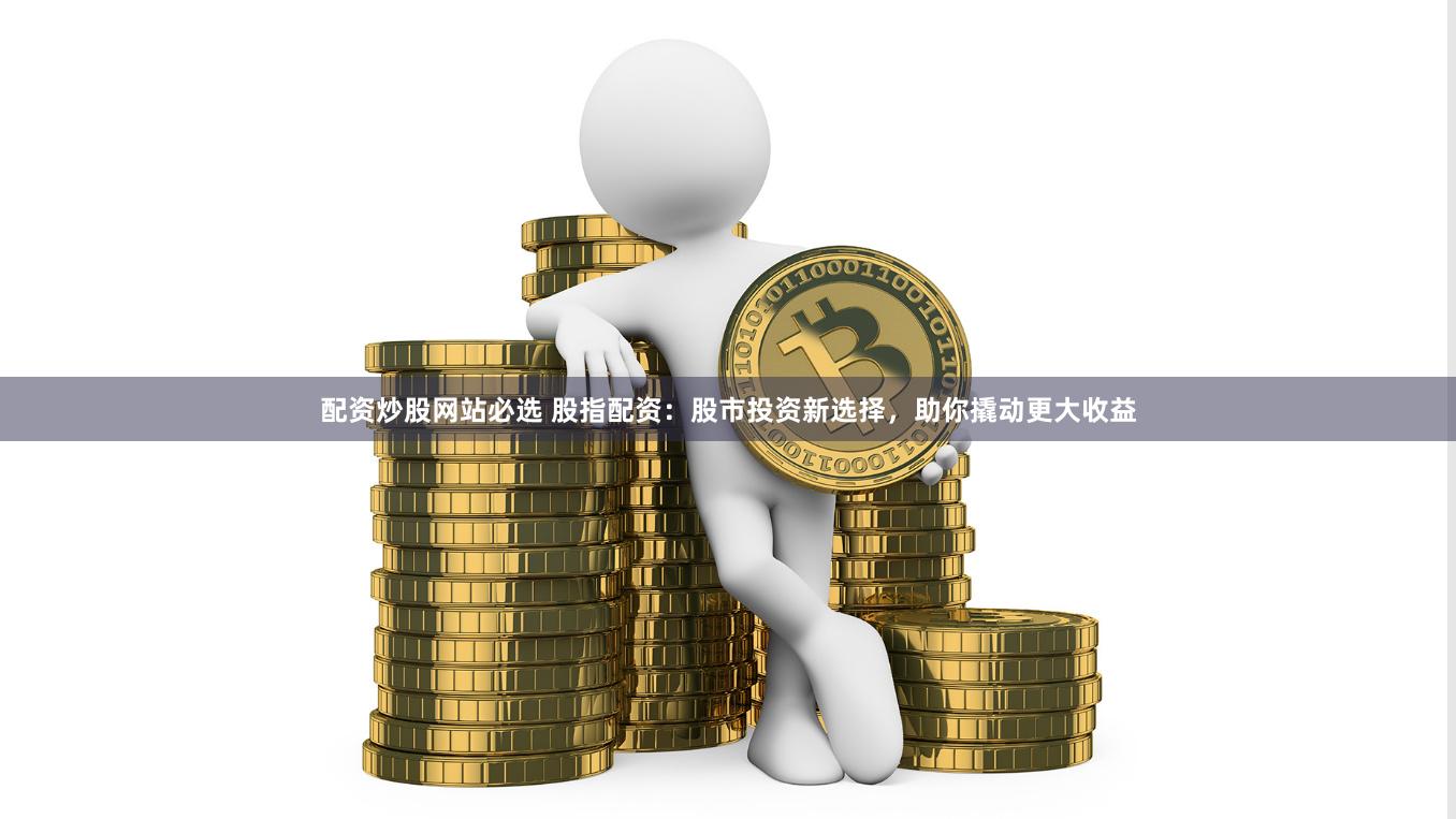 配资炒股网站必选 股指配资：股市投资新选择，助你撬动更大收益