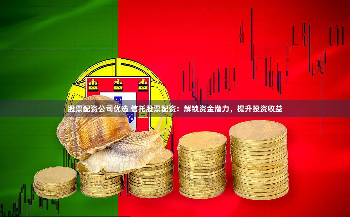 股票配资公司优选 信托股票配资：解锁资金潜力，提升投资收益