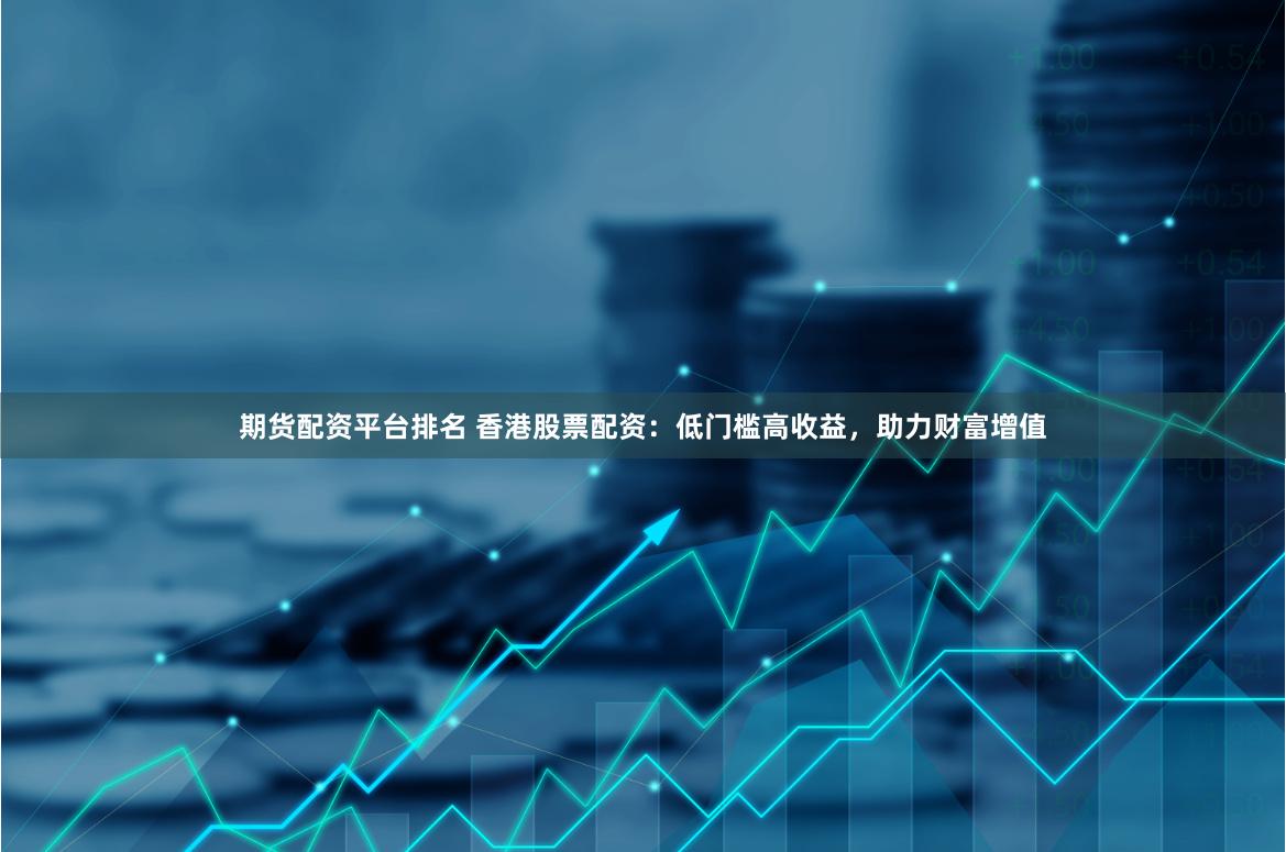 期货配资平台排名 香港股票配资：低门槛高收益，助力财富增值