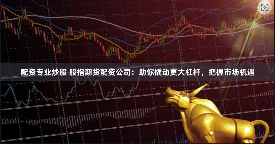 配资专业炒股 股指期货配资公司：助你撬动更大杠杆，把握市场机遇