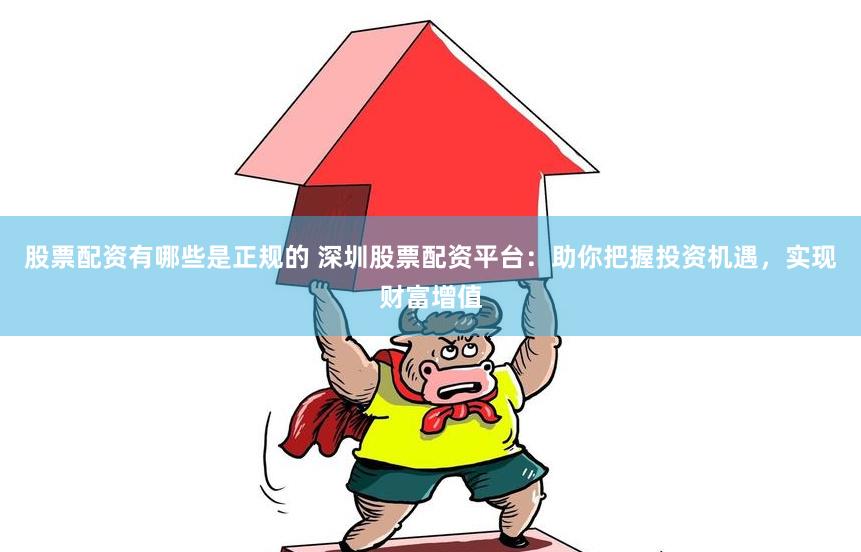 股票配资有哪些是正规的 深圳股票配资平台：助你把握投资机遇，实现财富增值